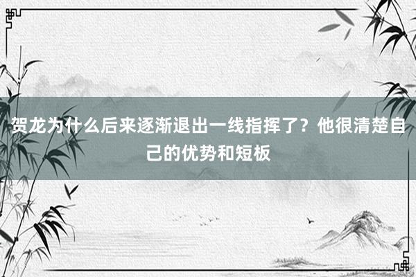 贺龙为什么后来逐渐退出一线指挥了？他很清楚自己的优势和短板