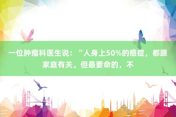 一位肿瘤科医生说：“人身上50%的癌症，都跟家庭有关。但最要命的，不