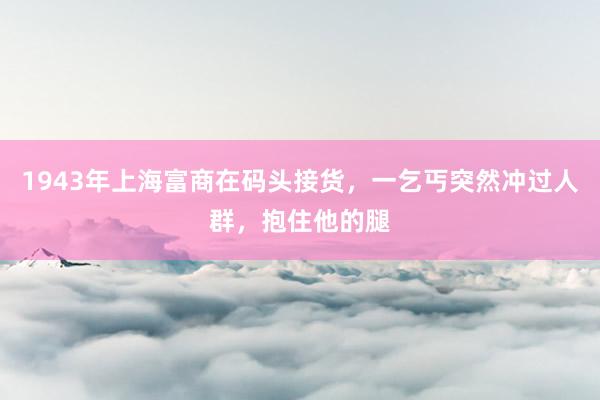 1943年上海富商在码头接货，一乞丐突然冲过人群，抱住他的腿