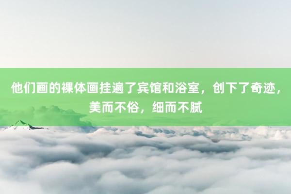 他们画的裸体画挂遍了宾馆和浴室，创下了奇迹，美而不俗，细而不腻