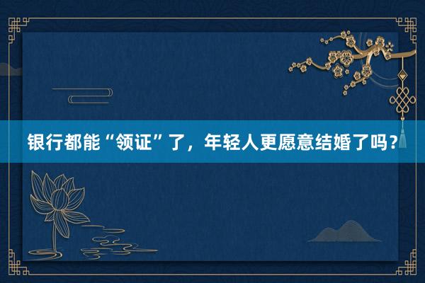 银行都能“领证”了，年轻人更愿意结婚了吗？
