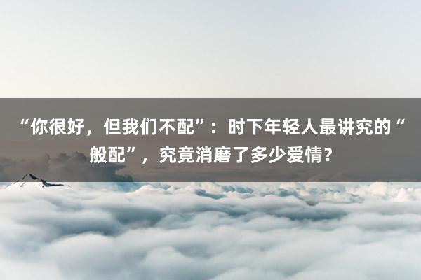 “你很好，但我们不配”：时下年轻人最讲究的“般配”，究竟消磨了多少爱情？