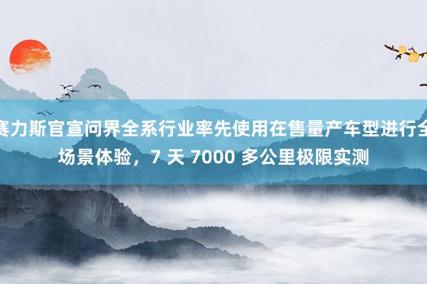 赛力斯官宣问界全系行业率先使用在售量产车型进行全场景体验，7 天 7000 多公里极限实测