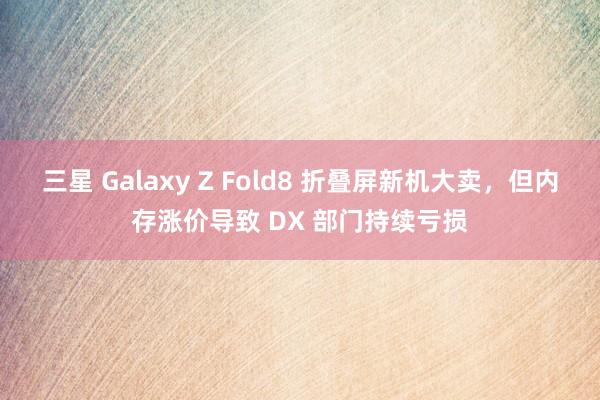 三星 Galaxy Z Fold8 折叠屏新机大卖，但内存涨价导致 DX 部门持续亏损