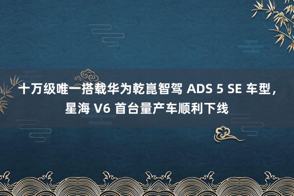 十万级唯一搭载华为乾崑智驾 ADS 5 SE 车型，星海 V6 首台量产车顺利下线