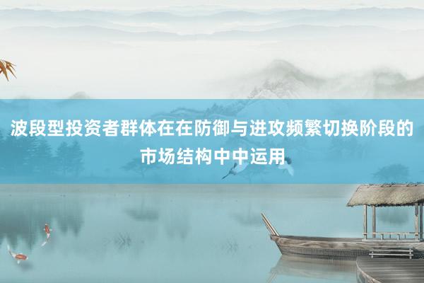 波段型投资者群体在在防御与进攻频繁切换阶段的市场结构中中运用