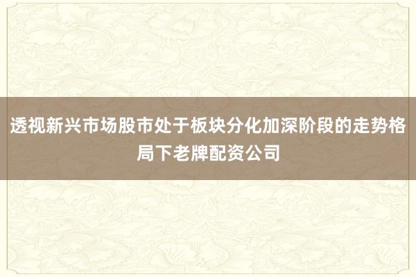 透视新兴市场股市处于板块分化加深阶段的走势格局下老牌配资公司