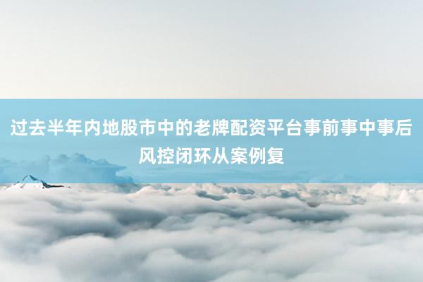过去半年内地股市中的老牌配资平台事前事中事后风控闭环从案例复