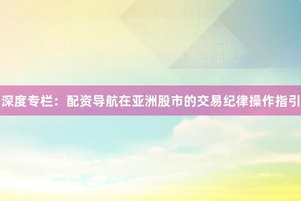深度专栏：配资导航在亚洲股市的交易纪律操作指引
