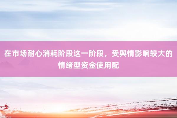 在市场耐心消耗阶段这一阶段，受舆情影响较大的情绪型资金使用配
