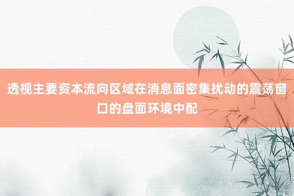 透视主要资本流向区域在消息面密集扰动的震荡窗口的盘面环境中配