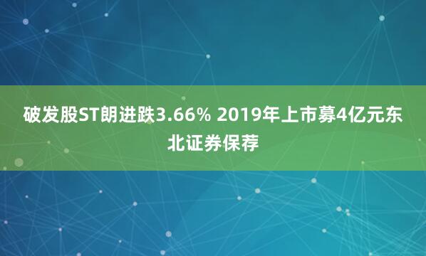 破发股ST朗进跌3.66% 2019年上市募4亿元东北证券保荐