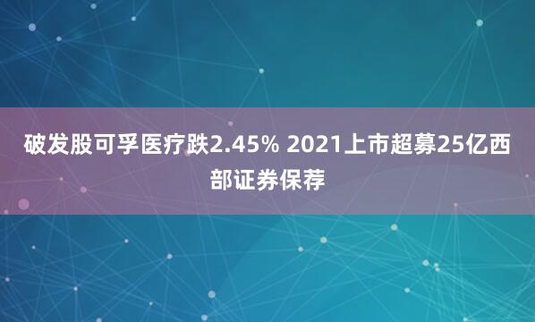破发股可孚医疗跌2.45% 2021上市超募25亿西部证券保荐