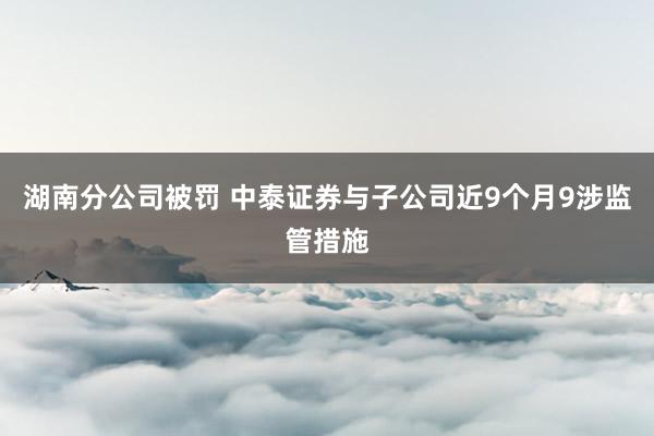 湖南分公司被罚 中泰证券与子公司近9个月9涉监管措施