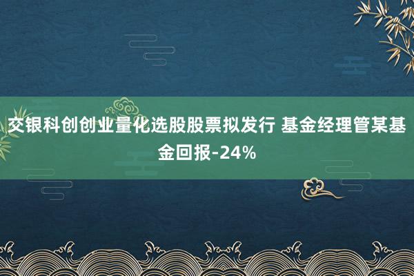 交银科创创业量化选股股票拟发行 基金经理管某基金回报-24%