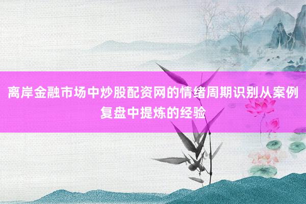离岸金融市场中炒股配资网的情绪周期识别从案例复盘中提炼的经验