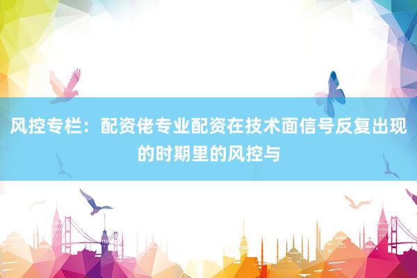 风控专栏：配资佬专业配资在技术面信号反复出现的时期里的风控与