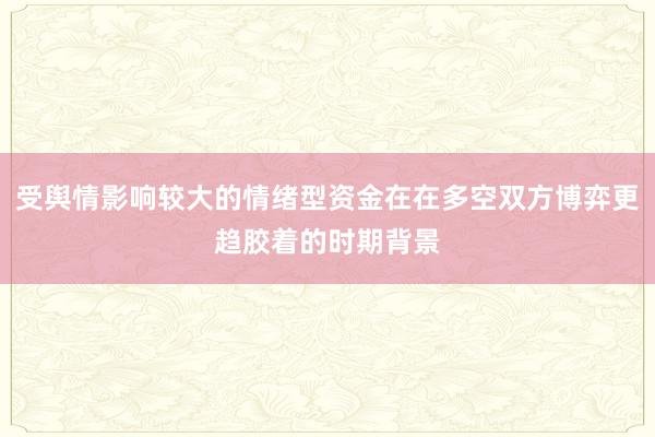 受舆情影响较大的情绪型资金在在多空双方博弈更趋胶着的时期背景