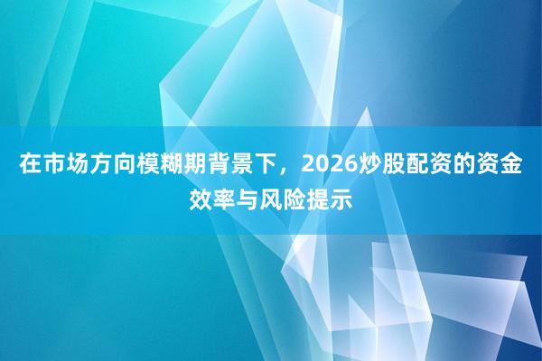 在市场方向模糊期背景下，2026炒股配资的资金效率与风险提示