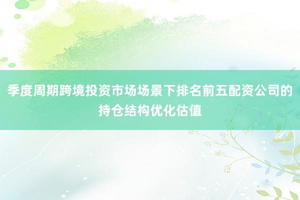 季度周期跨境投资市场场景下排名前五配资公司的持仓结构优化估值