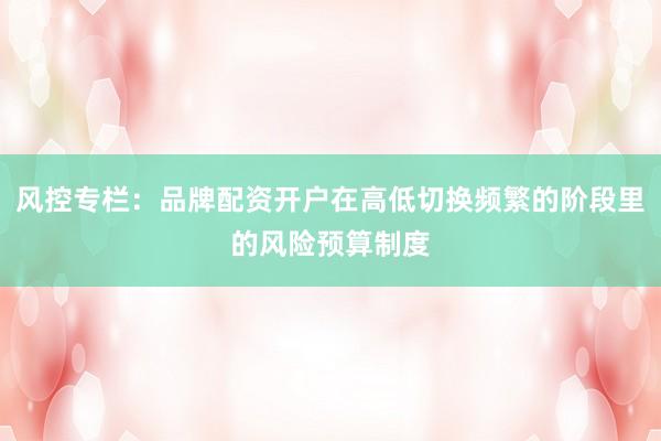 风控专栏：品牌配资开户在高低切换频繁的阶段里的风险预算制度