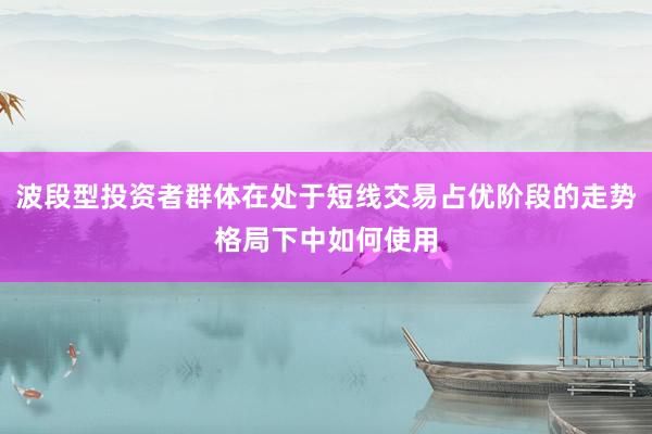 波段型投资者群体在处于短线交易占优阶段的走势格局下中如何使用