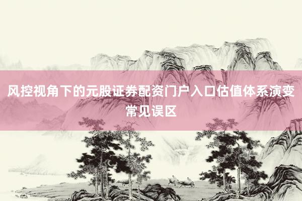 风控视角下的元股证券配资门户入口估值体系演变常见误区