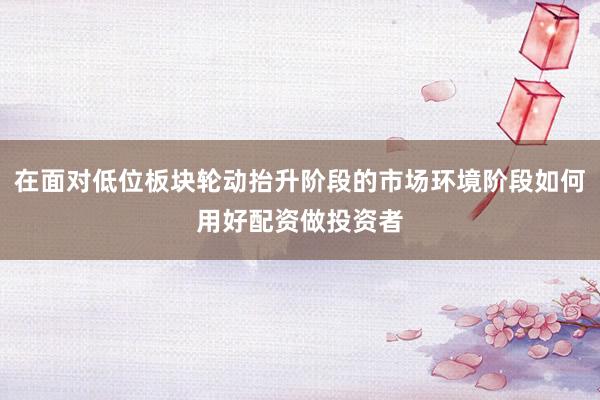 在面对低位板块轮动抬升阶段的市场环境阶段如何用好配资做投资者