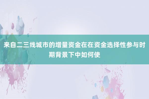 来自二三线城市的增量资金在在资金选择性参与时期背景下中如何使