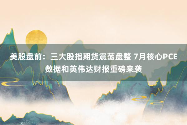 美股盘前：三大股指期货震荡盘整 7月核心PCE数据和英伟达财报重磅来袭