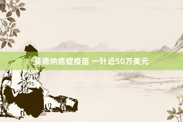 莫德纳癌症疫苗 一针近50万美元