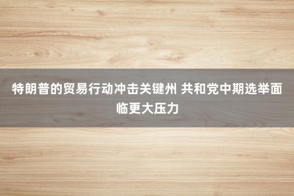 特朗普的贸易行动冲击关键州 共和党中期选举面临更大压力