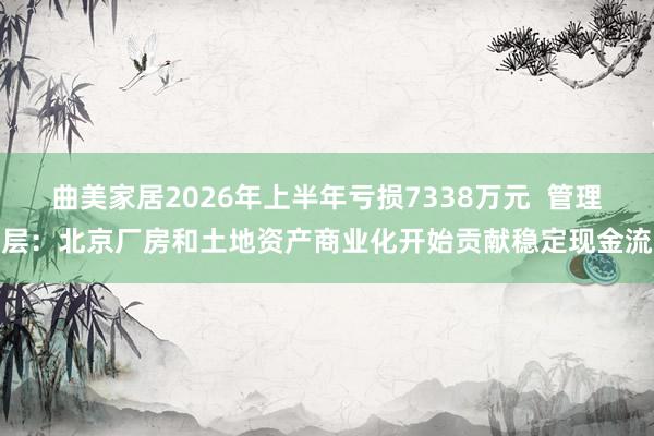 曲美家居2026年上半年亏损7338万元  管理层：北京厂房和土地资产商业化开始贡献稳定现金流