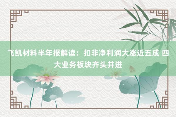 飞凯材料半年报解读：扣非净利润大涨近五成 四大业务板块齐头并进