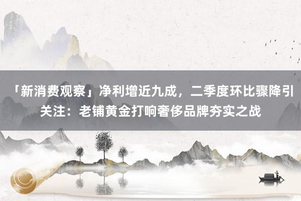 「新消费观察」净利增近九成，二季度环比骤降引关注：老铺黄金打响奢侈品牌夯实之战