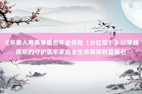 《华泰人寿泰享盛世年金保险（分红型）》以穿越周期的守护筑牢家庭全生命周期财富基石