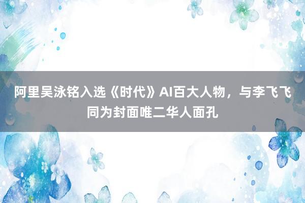 阿里吴泳铭入选《时代》AI百大人物，与李飞飞同为封面唯二华人面孔
