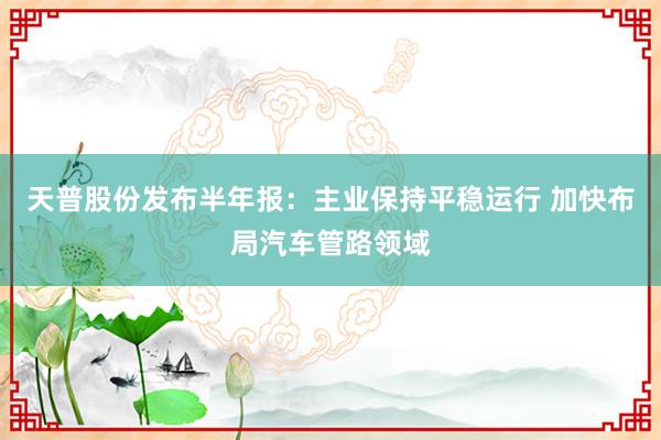 天普股份发布半年报：主业保持平稳运行 加快布局汽车管路领域