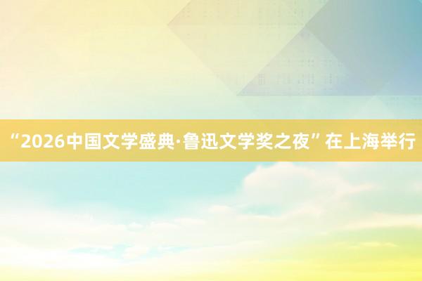 “2026中国文学盛典·鲁迅文学奖之夜”在上海举行