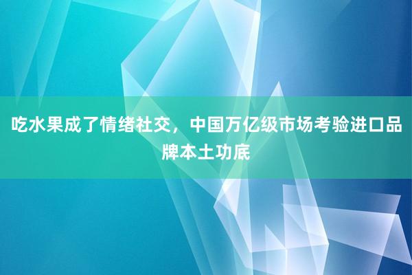 吃水果成了情绪社交，中国万亿级市场考验进口品牌本土功底