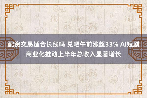 配资交易适合长线吗 兑吧午前涨超33% AI短剧商业化推动上半年总收入显著增长