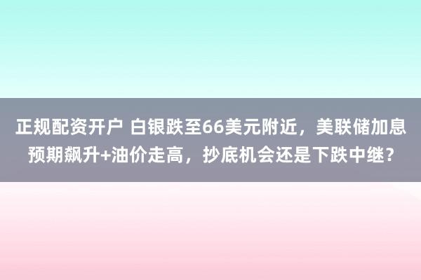 正规配资开户 白银跌至66美元附近，美联储加息预期飙升+油价走高，抄底机会还是下跌中继？