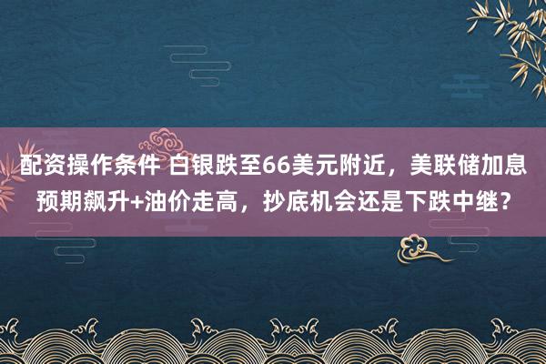 配资操作条件 白银跌至66美元附近，美联储加息预期飙升+油价走高，抄底机会还是下跌中继？