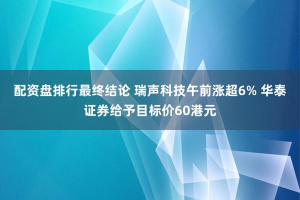 配资盘排行最终结论 瑞声科技午前涨超6% 华泰证券给予目标价60港元