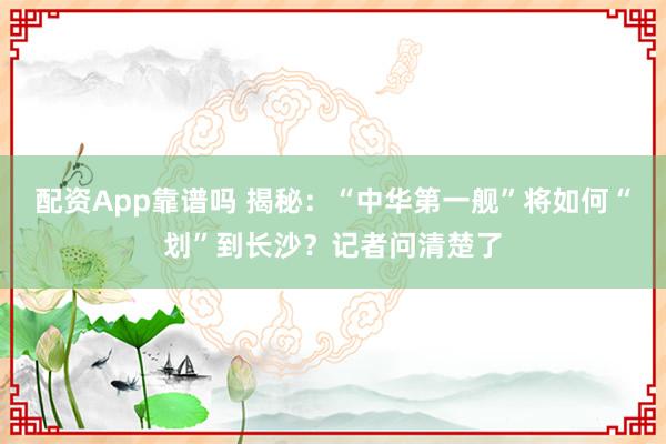 配资App靠谱吗 揭秘：“中华第一舰”将如何“划”到长沙？记者问清楚了