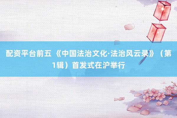 配资平台前五 《中国法治文化·法治风云录》（第1辑）首发式在沪举行
