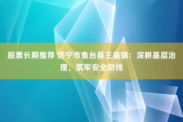 股票长期推荐 济宁市鱼台县王庙镇：深耕基层治理，筑牢安全防线