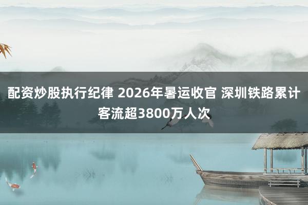 配资炒股执行纪律 2026年暑运收官 深圳铁路累计客流超3800万人次