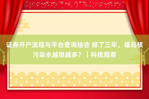 证券开户流程与平台查询结合 排了三年，福岛核污染水越排越多？｜科技观察