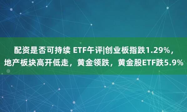 配资是否可持续 ETF午评|创业板指跌1.29%，地产板块高开低走，黄金领跌，黄金股ETF跌5.9%